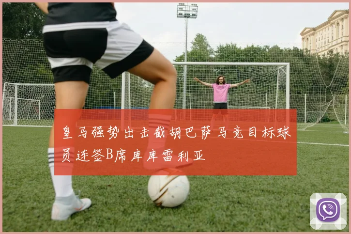 皇马强势出击截胡巴萨马竞目标球员连签B席库库雷利亚