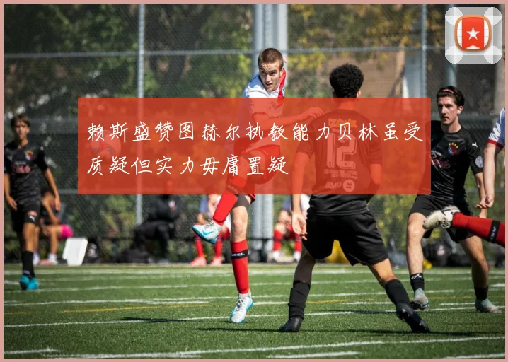 赖斯盛赞图赫尔执教能力贝林虽受质疑但实力毋庸置疑