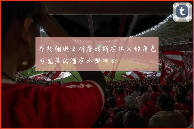 乔约翰逊分析詹姆斯在热火的角色与克莱的潜在加盟机会