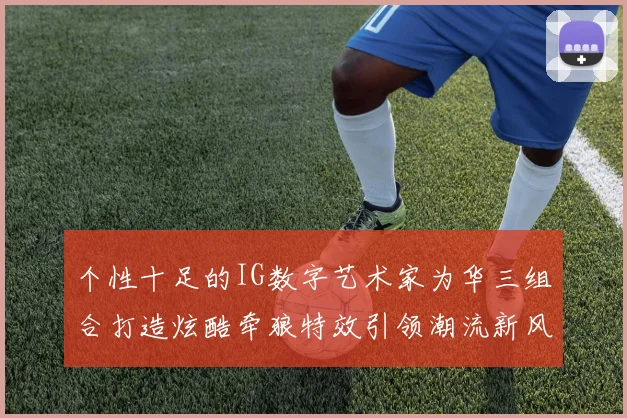 个性十足的IG数字艺术家为华三组合打造炫酷牵狼特效引领潮流新风尚