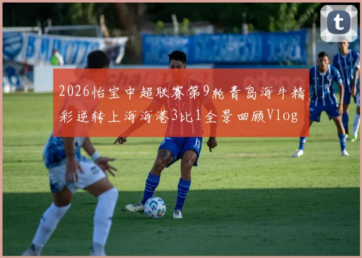 2026怡宝中超联赛第9轮青岛海牛精彩逆转上海海港3比1全景回顾Vlog