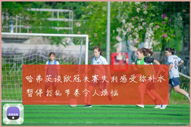 哈弗茨谈欧冠决赛失利感受称补水暂停打乱节奏令人烦恼
