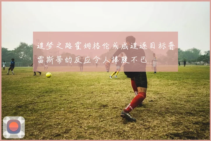 追梦之路霍姆格伦或成追逐目标普雷斯蒂的反应令人捧腹不已