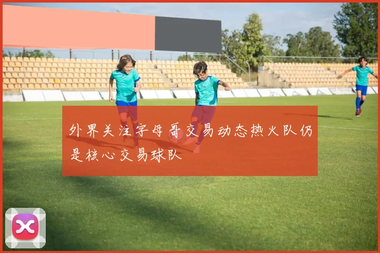 外界关注字母哥交易动态热火队仍是核心交易球队
