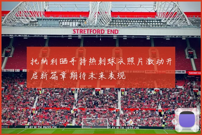 托纳利晒手持热刺球衣照片激动开启新篇章期待未来表现