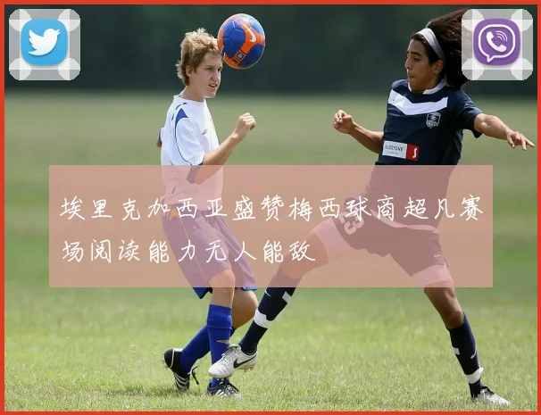 埃里克加西亚盛赞梅西球商超凡赛场阅读能力无人能敌