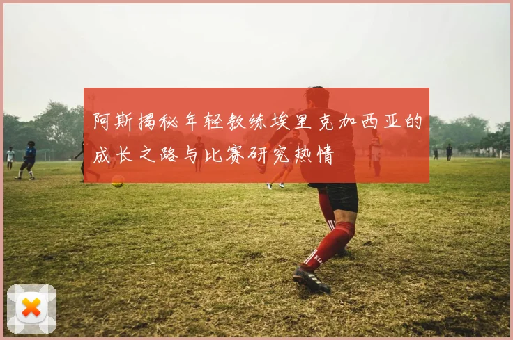 阿斯揭秘年轻教练埃里克加西亚的成长之路与比赛研究热情