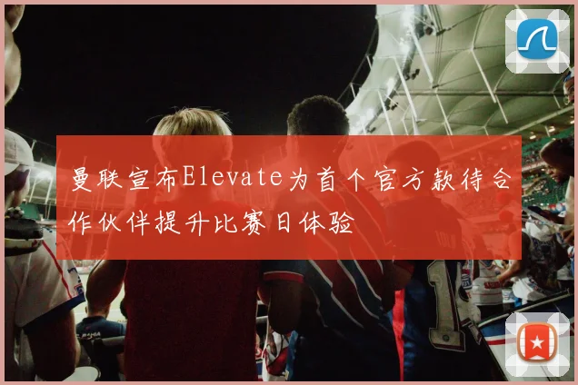 曼联宣布Elevate为首个官方款待合作伙伴提升比赛日体验