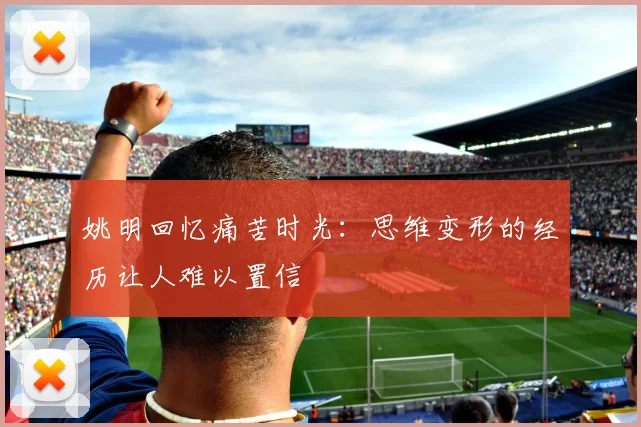 姚明回忆痛苦时光：思维变形的经历让人难以置信