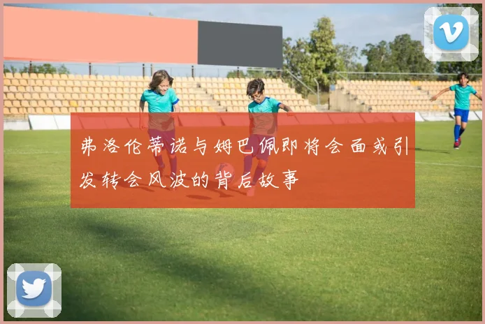 弗洛伦蒂诺与姆巴佩即将会面或引发转会风波的背后故事