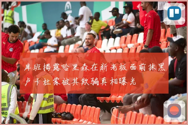 库班揭露哈里森在新老板面前抹黑卢卡杜蒙被其欺骗真相曝光