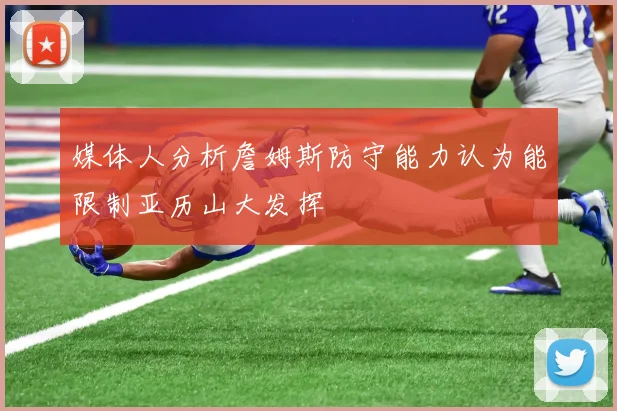 媒体人分析詹姆斯防守能力认为能限制亚历山大发挥