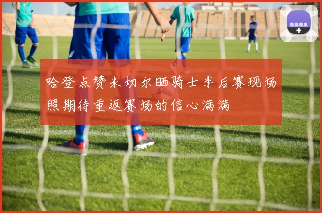哈登点赞米切尔晒骑士季后赛现场照期待重返赛场的信心满满