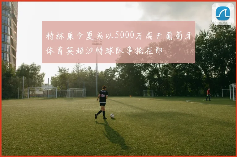 特林康今夏或以5000万离开葡萄牙体育英超沙特球队争抢在即