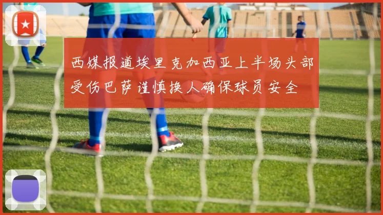 西媒报道埃里克加西亚上半场头部受伤巴萨谨慎换人确保球员安全