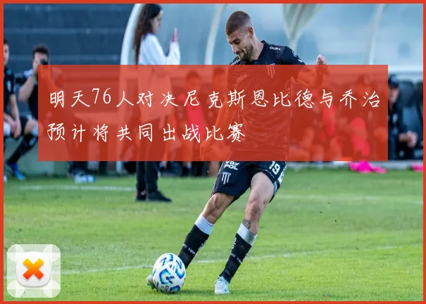 明天76人对决尼克斯恩比德与乔治预计将共同出战比赛