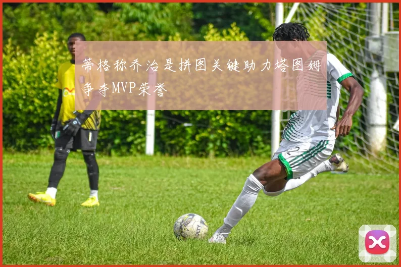 蒂格称乔治是拼图关键助力塔图姆争夺MVP荣誉