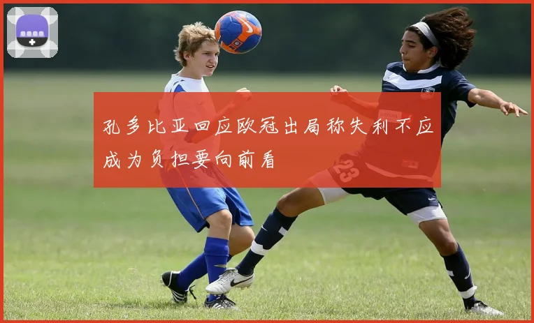 孔多比亚回应欧冠出局称失利不应成为负担要向前看