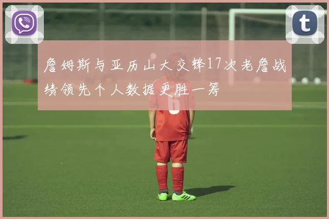 詹姆斯与亚历山大交锋17次老詹战绩领先个人数据更胜一筹