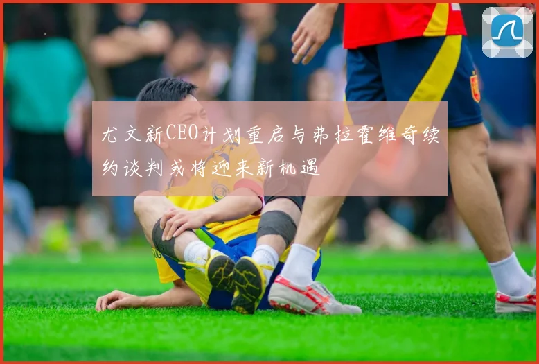 尤文新CEO计划重启与弗拉霍维奇续约谈判或将迎来新机遇
