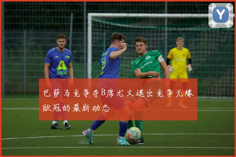 巴萨马竞争夺B席尤文退出竞争无缘欧冠的最新动态