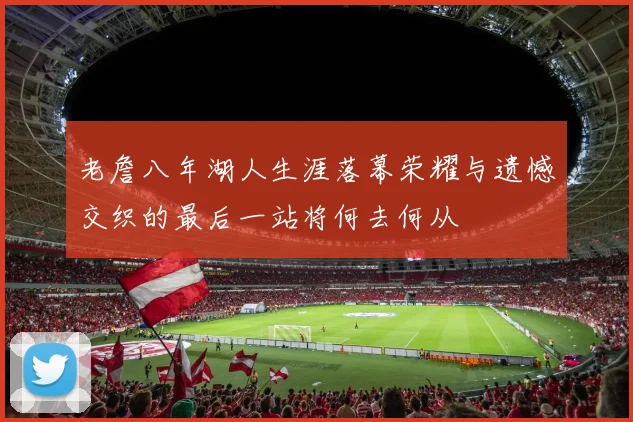 老詹八年湖人生涯落幕荣耀与遗憾交织的最后一站将何去何从